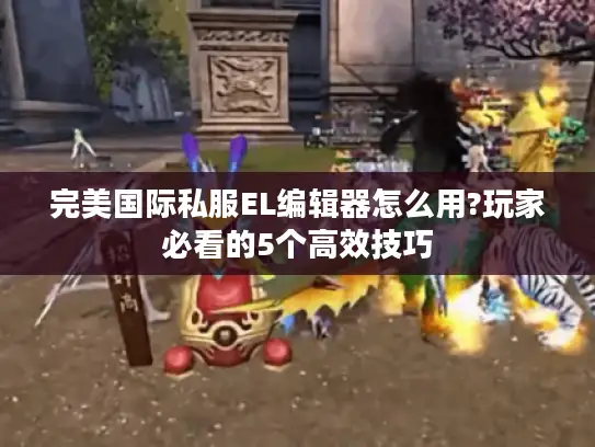 完美国际私服EL编辑器怎么用?玩家必看的5个高效技巧
