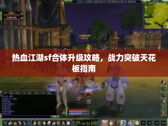 热血江湖sf合体升级攻略,战力突破天花板指南 热血江湖sf合体升级攻略,战力突破天花板指南