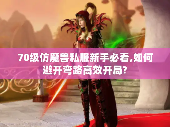 70级仿魔兽私服新手必看,如何避开弯路高效开局?