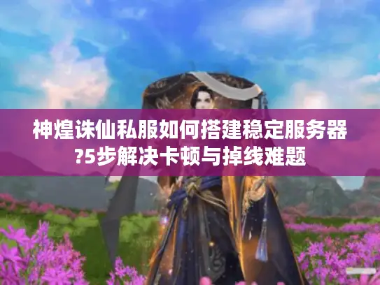 神煌诛仙私服如何搭建稳定服务器?5步解决卡顿与掉线难题